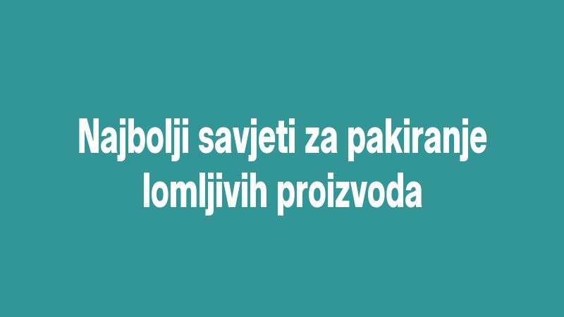Najbolji savjeti za pakiranje lomljivih proizvoda